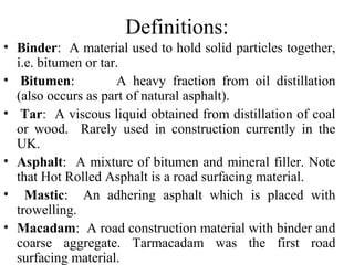 Definitions:
• Binder: A material used to hold solid particles together,
  i.e. bitumen or tar.
• Bitumen:           A heavy fraction from oil distillation
  (also occurs as part of natural asphalt).
• Tar: A viscous liquid obtained from distillation of coal
  or wood. Rarely used in construction currently in the
  UK.
• Asphalt: A mixture of bitumen and mineral filler. Note
  that Hot Rolled Asphalt is a road surfacing material.
• Mastic: An adhering asphalt which is placed with
  trowelling.
• Macadam: A road construction material with binder and
  coarse aggregate. Tarmacadam was the first road
  surfacing material.
 