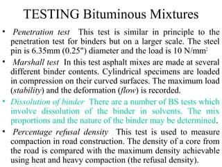 TESTING Bituminous Mixtures
• Penetration test This test is similar in principle to the
  penetration test for binders but on a larger scale. The steel
  pin is 6.35mm (0.25") diameter and the load is 10 N/mm2
• Marshall test In this test asphalt mixes are made at several
  different binder contents. Cylindrical specimens are loaded
  in compression on their curved surfaces. The maximum load
  (stability) and the deformation (flow) is recorded.
• Dissolution of binder There are a number of BS tests which
  involve dissolution of the binder in solvents. The mix
  proportions and the nature of the binder may be determined.
• Percentage refusal density This test is used to measure
  compaction in road construction. The density of a core from
  the road is compared with the maximum density achievable
  using heat and heavy compaction (the refusal density).
 