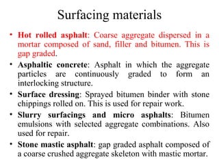Surfacing materials
• Hot rolled asphalt: Coarse aggregate dispersed in a
  mortar composed of sand, filler and bitumen. This is
  gap graded.
• Asphaltic concrete: Asphalt in which the aggregate
  particles are continuously graded to form an
  interlocking structure.
• Surface dressing: Sprayed bitumen binder with stone
  chippings rolled on. This is used for repair work.
• Slurry surfacings and micro asphalts: Bitumen
  emulsions with selected aggregate combinations. Also
  used for repair.
• Stone mastic asphalt: gap graded asphalt composed of
  a coarse crushed aggregate skeleton with mastic mortar.
 