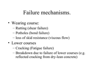 Failure mechanisms.
• Wearing course:
  – Rutting (shear failure)
  – Potholes (bond failure)
  – loss of skid resistance (viscous flow)
• Lower courses
  – Cracking (Fatigue failure)
  – Breakdown due to failure of lower courses (e.g.
    reflected cracking from dry-lean concrete)
 