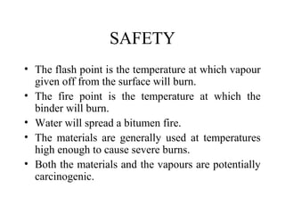 SAFETY
• The flash point is the temperature at which vapour
  given off from the surface will burn.
• The fire point is the temperature at which the
  binder will burn.
• Water will spread a bitumen fire.
• The materials are generally used at temperatures
  high enough to cause severe burns.
• Both the materials and the vapours are potentially
  carcinogenic.
 