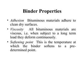 Binder Properties
• Adhesion Bituminous materials adhere to
  clean dry surfaces.
• Viscosity All bituminous materials are
  viscous, i.e. when subject to a long term
  load they deform continuously.
• Softening point This is the temperature at
  which the binder softens to a pre-
  determined point.
 