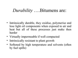 Durability ….Bitumens are:

• Intrinsically durable, they oxidise, polymerise and
  lose light oil components when exposed to air and
  heat but all of these processes just make then
  harder
• Virtually impermeable if well compacted
• Intrinsically resistant to plant growth
• Softened by high temperature and solvents (often
  by fuel spills)
 