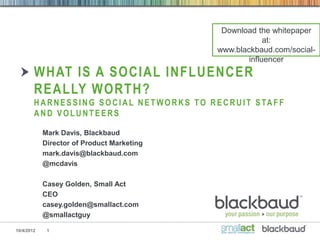 Download the whitepaper
                                                                           at:
                                                              www.blackbaud.com/social-
                                                                      influencer
        WHAT IS A SOCIAL INFLUENCER
        REALLY WORTH?
        H A R N E S S I N G S O C I A L N E T W O R K S T O R E C R U I T S TA F F
        AND VOLUNTEERS

            Mark Davis, Blackbaud
            Director of Product Marketing
            mark.davis@blackbaud.com
            @mcdavis

            Casey Golden, Small Act
            CEO
            casey.golden@smallact.com
            @smallactguy

10/4/2012    1
 