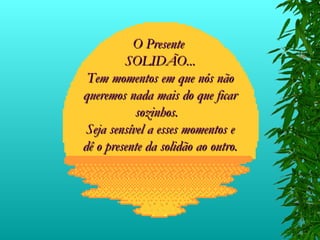 O Presente  SOLIDÃO... Tem momentos em que nós não queremos nada mais do que ficar sozinhos.  Seja sensível a esses momentos e dê o presente da solidão ao outro. 