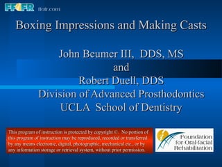 Boxing Impressions and Making Casts

                  John Beumer III, DDS, MS
                              and
                       Robert Duell, DDS
              Division of Advanced Prosthodontics
                   UCLA School of Dentistry

This program of instruction is protected by copyright ©. No portion of
this program of instruction may be reproduced, recorded or transferred
by any means electronic, digital, photographic, mechanical etc., or by
any information storage or retrieval system, without prior permission.
 