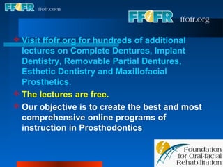  Visitffofr.org for hundreds of additional
  lectures on Complete Dentures, Implant
  Dentistry, Removable Partial Dentures,
  Esthetic Dentistry and Maxillofacial
  Prosthetics.
 The lectures are free.
 Our objective is to create the best and most
  comprehensive online programs of
  instruction in Prosthodontics
 