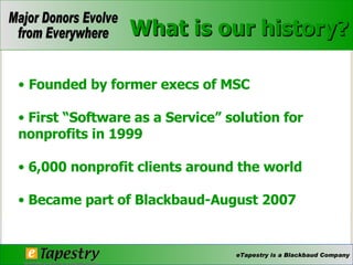 What is our history? Founded by former execs of MSC First “Software as a Service” solution for nonprofits in 1999 6,000 nonprofit clients around the world Became part of Blackbaud-August 2007 