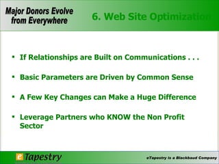 6. Web Site Optimization If Relationships are Built on Communications . . .  Basic Parameters are Driven by Common Sense  A Few Key Changes can Make a Huge Difference  Leverage Partners who KNOW the Non Profit Sector  