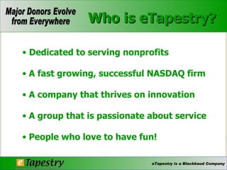 Who is eTapestry? Dedicated to serving nonprofits A fast growing, successful NASDAQ firm A company that thrives on innovation A group that is passionate about service People who love to have fun! 