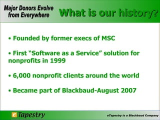 What is our history? Founded by former execs of MSC First “Software as a Service” solution for nonprofits in 1999 6,000 nonprofit clients around the world Became part of Blackbaud-August 2007 