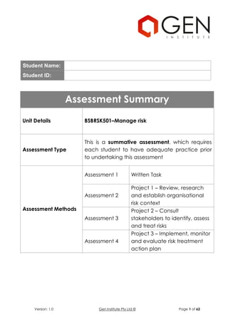Version: 1.0 Gen Institute Pty Ltd © Page 1 of 62
Student Name:
Student ID:
Assessment Summary
Unit Details BSBRSK501–Manage risk
Assessment Type
This is a summative assessment, which requires
each student to have adequate practice prior
to undertaking this assessment
Assessment Methods
Assessment 1 Written Task
Assessment 2
Project 1 – Review, research
and establish organisational
risk context
Assessment 3
Project 2 – Consult
stakeholders to identify, assess
and treat risks
Assessment 4
Project 3 – Implement, monitor
and evaluate risk treatment
action plan
 