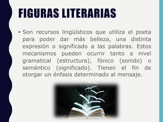 FIGURAS LITERARIAS
• Son recursos lingüísticos que utiliza el poeta
para poder dar más belleza, una distinta
expresión o significado a las palabras. Estos
mecanismos pueden ocurrir tanto a nivel
gramatical (estructura), fónico (sonido) o
semántico (significado). Tienen el fin de
otorgar un énfasis determinado al mensaje.
 