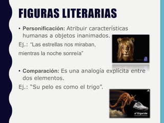 FIGURAS LITERARIAS
• Personificación: Atribuir características
humanas a objetos inanimados.
Ej.: “Las estrellas nos miraban,
mientras la noche sonreía”
• Comparación: Es una analogía explícita entre
dos elementos.
Ej.: “Su pelo es como el trigo”.
 