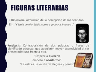 FIGURAS LITERARIAS
• Sinestesia: Alteración de la percepción de los sentidos.
Ej.: “Y tenía un olor ácido, como a yodo y a limones…”
• Antítesis: Contraposición de dos palabras o frases de
significado opuesto, que adquieren mayor expresividad al ser
presentadas una frente a otra.
“Empecé a quererle
empezó a olvidarme”.
“La vida es un vaivén de alegrías y penas”.
 