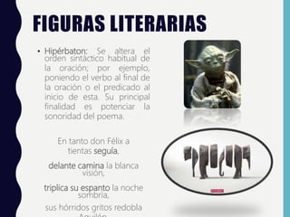 FIGURAS LITERARIAS
• Hipérbaton: Se altera el
orden sintáctico habitual de
la oración; por ejemplo,
poniendo el verbo al final de
la oración o el predicado al
inicio de esta. Su principal
finalidad es potenciar la
sonoridad del poema.
En tanto don Félix a
tientas seguía,
delante camina la blanca
visión,
triplica su espanto la noche
sombría,
sus hórridos gritos redobla
 