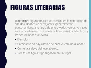 FIGURAS LITERARIAS
Aliteración: Figura fónica que consiste en la reiteración de
sonidos idénticos o semejantes, generalmente
consonánticos, a lo largo de uno o varios versos. A través
este procedimiento , se refuerza la expresividad del texto y
las sensaciones que evoca.
• Ejemplos:
• Caminante no hay camino se hace el camino al andar.
• Con el ala aleve del leve abanico.
• Tres tristes tigres trigo trigaban en un trigal.
 