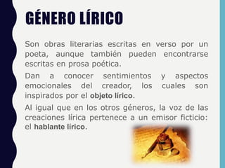 GÉNERO LÍRICO
Son obras literarias escritas en verso por un
poeta, aunque también pueden encontrarse
escritas en prosa poética.
Dan a conocer sentimientos y aspectos
emocionales del creador, los cuales son
inspirados por el objeto lírico.
Al igual que en los otros géneros, la voz de las
creaciones lírica pertenece a un emisor ficticio:
el hablante lírico.
 