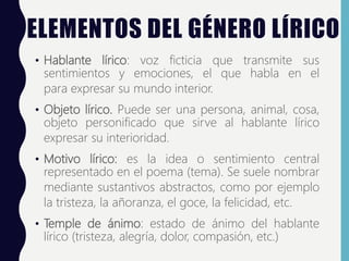 ELEMENTOS DEL GÉNERO LÍRICO
• Hablante lírico: voz ficticia que transmite sus
sentimientos y emociones, el que habla en el
para expresar su mundo interior.
• Objeto lírico. Puede ser una persona, animal, cosa,
objeto personificado que sirve al hablante lírico
expresar su interioridad.
• Motivo lírico: es la idea o sentimiento central
representado en el poema (tema). Se suele nombrar
mediante sustantivos abstractos, como por ejemplo
la tristeza, la añoranza, el goce, la felicidad, etc.
• Temple de ánimo: estado de ánimo del hablante
lírico (tristeza, alegría, dolor, compasión, etc.)
 