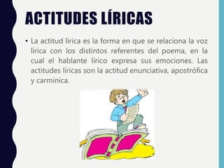 ACTITUDES LÍRICAS
• La actitud lírica es la forma en que se relaciona la voz
lírica con los distintos referentes del poema, en la
cual el hablante lírico expresa sus emociones. Las
actitudes líricas son la actitud enunciativa, apostrófica
y carmínica.
 