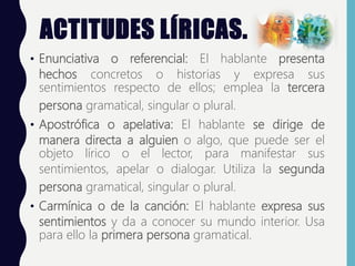 ACTITUDES LÍRICAS.
• Enunciativa o referencial: El hablante presenta
hechos concretos o historias y expresa sus
sentimientos respecto de ellos; emplea la tercera
persona gramatical, singular o plural.
• Apostrófica o apelativa: El hablante se dirige de
manera directa a alguien o algo, que puede ser el
objeto lírico o el lector, para manifestar sus
sentimientos, apelar o dialogar. Utiliza la segunda
persona gramatical, singular o plural.
• Carmínica o de la canción: El hablante expresa sus
sentimientos y da a conocer su mundo interior. Usa
para ello la primera persona gramatical.
 