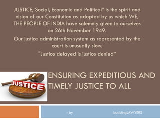 ENSURING EXPEDITIOUS AND
TIMELY JUSTICE TO ALL
JUSTICE, Social, Economic and Political” is the spirit and
vision of our Constitution as adopted by us which WE,
THE PEOPLE OF INDIA have solemnly given to ourselves
on 26th November 1949.
Our justice administration system as represented by the
court is unusually slow.
"Justice delayed is justice denied”
- by buddingLAWYERS
 