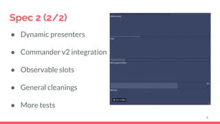 Spec 2 (2/2)
● Dynamic presenters
● Commander v2 integration
● Observable slots
● General cleanings
● More tests
4
 