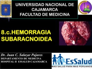 UNIVERSIDAD NACIONAL DE
CAJAMARCA
FACULTAD DE MEDICINA
Dr. Juan C. Salazar Pajares
DEPARTAMENTO DE MEDICINA
HOSPITAL II ESSALUD CAJAMARCA
8.c.HEMORRAGIA
SUBARACNOIDEA
 