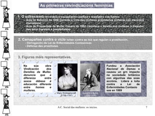 As primeiras reivindicacións femininas Mary Wollstonecraft (1759-1797) Josephine Butler (1828-1906) 1. O sufraxismo   reivindica a equiparación política e lexislativa cos homes - Acta de Reforma de 1868 (permite o voto das mulleres propietarias solteiras nas eleccións  municipais) - Acta de Propiedade da Muller Casada de 1882 (recoñece o dereito das mulleres a dispoñer  dos seus Ingresos e propiedades) 2. Camapañas contra o vicio  loitan contra as leis que regulan a prostitución. - Derrogación da Lei de Enfermidades Contaxiosas - Defensa das prostitutas.  3. Figuras máis representativas. Na súa obra  Vindicación dos Dereitos da Muller, denuncia que a diferenza entre sexos débese á educación diferente entre homes e mulleres. Fundou a  Asociación Nacional de Damas  e causou un grn impacto na sociedade británica con algunhas das súas accións.  Lidera a loita contra a Lei de Enfermidades Contaxio sas en 1869  