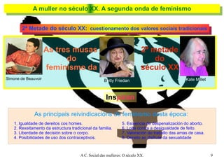 A muller no século XX. A segunda onda de feminismo 2ª Metade do século XX:   cuestionamento dos valores sociais tradicionais As tres musas  do feminismo da 2ª metade do século XX Simone de Beauvoir B etty Friedan Kate M illet Ins piran As principais reivindicacións do feminismo desta época: 1. Igualdade de dereitos cos homes. 2. Rexeitamento da estructura tradicional da familia. 3. Liberdade de decisión sobre o corpo. 4. Posibilidades de uso dos contraceptivos. 5. Esixencia de despenalización do aborto. 6. Loita contra a desigualdade de feito. 7. Valoración do traballo das amas de casa. 8. Dereito ao disfrute da sexualidade 