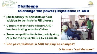 Challenge
           to change the power (im)balance in ARD
 Still tendency for scientists or rural
  advisors to dominate in PID process
 Generally, most “participatory ARD”
  involves testing scientists’ ideas
 Some competitive funds for participatory
  ARD but mainly controlled by scientists

 Can power balance in ARD funding be changed?
                                            farmers “call the tune”
 
