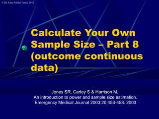 © Dr Azmi Mohd Tamil, 2012
Calculate Your Own
Sample Size – Part 8
(outcome continuous
data)
Jones SR, Carley S & Harrison M.
An introduction to power and sample size estimation.
Emergency Medical Journal 2003;20;453-458. 2003
 