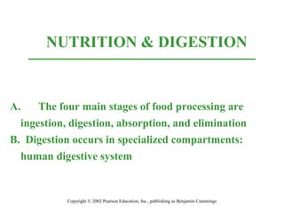 NUTRITION & DIGESTION
Copyright © 2002 Pearson Education, Inc., publishing as Benjamin Cummings
A. The four main stages of food processing are
ingestion, digestion, absorption, and elimination
B. Digestion occurs in specialized compartments:
human digestive system
 