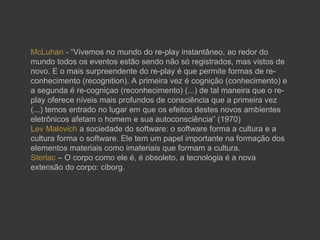 McLuhan - “Vivemos no mundo do re-play instantâneo, ao redor do
mundo todos os eventos estão sendo não só registrados, mas vistos de
novo. E o mais surpreendente do re-play é que permite formas de re-
conhecimento (recognition). A primeira vez é cognição (conhecimento) e
a segunda é re-cogniçao (reconhecimento) (...) de tal maneira que o re-
play oferece níveis mais profundos de consciência que a primeira vez
(...) temos entrado no lugar em que os efeitos destes novos ambientes
eletrônicos afetam o homem e sua autoconsciência” (1970)
Lev Malovich a sociedade do software: o software forma a cultura e a
cultura forma o software. Ele tem um papel importante na formação dos
elementos materiais como imateriais que formam a cultura.
Sterlac – O corpo como ele é, é obsoleto, a tecnologia é a nova
extensão do corpo: ciborg.
 
