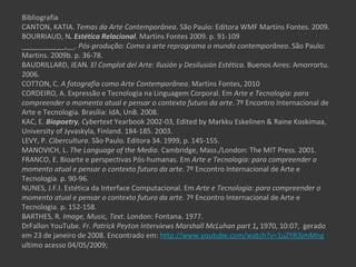Bibliografia
CANTON, KATIA. Temas da Arte Contemporânea. São Paulo: Editora WMF Martins Fontes. 2009.
BOURRIAUD, N. Estética Relacional. Martins Fontes 2009. p. 91-109
___________,__. Pós-produção: Como a arte reprograma o mundo contemporâneo. São Paulo:
Martins. 2009b. p. 36-78.
BAUDRILLARD, JEAN. El Complot del Arte: Ilusión y Desilusión Estética. Buenos Aires: Amorrortu.
2006.
COTTON, C. A fotografia como Arte Contemporânea. Martins Fontes, 2010
CORDEIRO, A. Expressão e Tecnologia na Linguagem Corporal. Em Arte e Tecnologia: para
compreender o momento atual e pensar o contexto futuro da arte. 7º Encontro Internacional de
Arte e Tecnologia. Brasília: IdA, UnB. 2008.
KAC, E. Biopoetry, Cybertext Yearbook 2002-03, Edited by Markku Eskelinen & Raine Koskimaa,
University of Jyvaskyla, Finland. 184-185. 2003.
LEVY, P. Cibercultura. São Paulo. Editora 34. 1999, p. 145-155.
MANOVICH, L. The Language of the Media. Cambridge, Mass./London: The MIT Press. 2001.
FRANCO, E. Bioarte e perspectivas Pós-humanas. Em Arte e Tecnologia: para compreender o
momento atual e pensar o contexto futuro da arte. 7º Encontro Internacional de Arte e
Tecnologia. p. 90-96.
NUNES, J.F.I. Estética da Interface Computacional. Em Arte e Tecnologia: para compreender o
momento atual e pensar o contexto futuro da arte. 7º Encontro Internacional de Arte e
Tecnologia. p. 152-158.
BARTHES, R. Image, Music, Text. London: Fontana. 1977.
DrFallon YouTube. Fr. Patrick Peyton Interviews Marshall McLuhan part 1, 1970, 10:07, gerado
em 23 de janeiro de 2008. Encontrado em: http://www.youtube.com/watch?v=1uZYR3jmMng
ultimo acesso 04/05/2009;
 