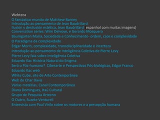 Webteca
O fantástico mundo de Matthew Barney
Introdução ao pensamento de Jean Baudrillard
Ilusión y desilusión estética, Jean Baudrillard (espanhol com muitas imagens)
Conversation series: Wim Delvoye, e Gerardo Mosquera
Baumgarten Maria, Sociedade e Conhecimento- ordem, caos e complexidade
O Paradigma da complexidade
Edgar Morin, complexidade, transdisciplinaridade e incerteza
Introdução ao pensamento de Inteligência Coletiva de Pierre Levy
Pierre Levy fala sobre Inteligência Coletiva
Eduardo Kac História Natural do Enigma
Será o Pós-humano? Ciberarte e Perspectivas Pós-biológicas, Edgar Franco
Eduardo Kac web
White Cube, site de Arte Contenporânea
Web de Char Davis
Várias matérias, Canal Contemporâneo
Diana Domingues, Itaú Cultural
Grupo de Pesquisa Artecno
O Outro, Suzete Ventureli
Entrevista com Paul Virilo sobre os motores e a percepção humana
 
