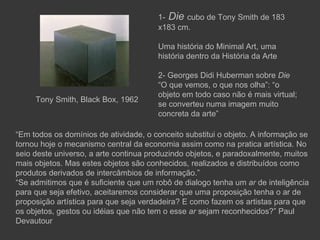 1- Die cubo de Tony Smith de 183
                                       x183 cm.

                                       Uma história do Minimal Art, uma
                                       história dentro da História da Arte

                                       2- Georges Didi Huberman sobre Die
                                       “O que vemos, o que nos olha”: “o
                                       objeto em todo caso não é mais virtual;
     Tony Smith, Black Box, 1962
                                       se converteu numa imagem muito
                                       concreta da arte”

“Em todos os domínios de atividade, o conceito substitui o objeto. A informação se
tornou hoje o mecanismo central da economia assim como na pratica artística. No
seio deste universo, a arte continua produzindo objetos, e paradoxalmente, muitos
mais objetos. Mas estes objetos são conhecidos, realizados e distribuídos como
produtos derivados de intercâmbios de informação.”
“Se admitimos que é suficiente que um robô de dialogo tenha um ar de inteligência
para que seja efetivo, aceitaremos considerar que uma proposição tenha o ar de
proposição artística para que seja verdadeira? E como fazem os artistas para que
os objetos, gestos ou idéias que não tem o esse ar sejam reconhecidos?” Paul
Devautour
 