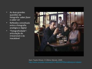 •   As duas grandes
    questões da
    fotografia: saber fazer
    e saber ver
•   Reflexões conceituais
    entre a fotografia
    analógica e digital
•   “Fotograficidade”:
    articulação do
    irreversível e do
    inacabável




                         Sam Taylor-Wood, O Último Século, 2005
                         http://www.youtube.com/watch?v=BGXWfTElwJo&feature=related
 