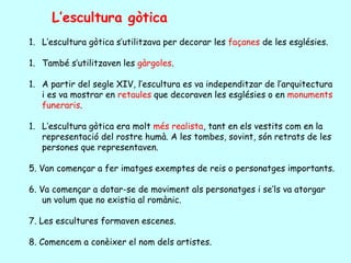 L’escultura gòtica
1. L’escultura gòtica s’utilitzava per decorar les façanes de les esglésies.

1. També s’utilitzaven les gàrgoles.

1. A partir del segle XIV, l’escultura es va independitzar de l’arquitectura
   i es va mostrar en retaules que decoraven les esglésies o en monuments
   funeraris.

1. L’escultura gòtica era molt més realista, tant en els vestits com en la
   representació del rostre humà. A les tombes, sovint, són retrats de les
   persones que representaven.

5. Van començar a fer imatges exemptes de reis o personatges importants.

6. Va començar a dotar-se de moviment als personatges i se’ls va atorgar
    un volum que no existia al romànic.

7. Les escultures formaven escenes.

8. Comencem a conèixer el nom dels artistes.
 