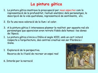 La pintura gòtica
1. La pintura gòtica mostrava la preocupació per nous aspectes com la
   representació de la profunditat, l’estudi anatòmic dels personatges, la
   descripció de la vida quotidiana, representació de sentiments, etc.

2. Es fa una nova valoració de la llum i el color.

3. A la pintura gòtica li interessava plasmar la realitat; per aquesta raó els
   personatges que apareixien eren retrats fidels dels homes i les dones
   de l’època.
1. La pintura gòtica s’inicia a Itàlia al segle XIII, amb un cert retard
   respecte a l’arquitectura, dos centres creatius van ser Florència i
   Siena.

1. Exploració de la perspectiva.
   Recerca de la il·lusió de recrear un espai real

6. Interès per la narració
 