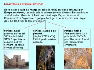 Localització i evolució artística

Es va iniciar a l’Illa de França (rodalia de París) des d’on s’estengué per
Europa occidental, i en cada país va adoptar formes diverses. En cada lloc va
tenir durades diferents. A Itàlia s’acabà al segle XV, en iniciar-se el
Renaixement; a Anglaterra, Espanya o Portugal es va mantenir fins el segle
XVI. Se sol dividir la seva evolució en:



Període inicial           Període clàssic o de         Període final o
(Segona meitat del        plenitud                     flamíger (Segle XV i
XII i principi del        (Segles XIII i XIV).         principi del XVI). Es
XIV). Es parteix del      És l’etapa de màxima         perd l’harmonia formal
romànic, i es van         expansió.                    per l’exuberància
formant les noves                                      ornamental.
formes gòtiques)
 