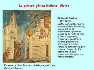 La pintura gòtica italiana: Giotto


                                                 Giotto di Bondone
                                                 (1267-1337)
                                                 Giotto va transformar la
                                                 pintura d’arrel bizantina,
                                                 explorant en el
                                                 naturalisme i prenent
                                                 model de la realitat com
                                                 a font d’inspiració.
                                                 Observa els rostres i
                                                 intenta plasmar els
                                                 sentiments. Explora
                                                 també la perspectiva per
                                                 trencar l’espai pla. Es
                                                 considera un dels
                                                 precursors dels pintors
                                                 renaixentistes.


Escenes de Sant Francesc d’Asís, expulsió dels
diables d’Arezzo
 