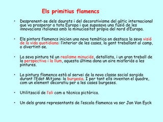 Els primitius flamencs
•   Desprenent-se dels daurats i del decorativisme del gòtic internacional
    que va prosperar a tota Europa i que suposava una fusió de les
    innovacions italianes amb la minuciositat pròpia del nord d’Europa.

•   Els pintors flamencs inicien una nova temàtica on destaca la seva visió
    de la vida quotidiana: l’interior de les cases, la gent treballant al camp,
    o divertint-se.

•   La seva pintura té un realisme minuciós, detallista, i un gran treball de
    la perspectiva i la llum, aquesta última dona un aire misteriós a les
    pintures.

•   La pintura flamenca està al servei de la nova classe social sorgida
    durant l’Edat Mitjana: la burgesia. I per tant ells inventen el quadre,
    com un element decoratiu per a les cases burgeses.

•   Utilització de l’oli com a tècnica pictòrica.

•   Un dels grans representants de l’escola flamenca va ser Jan Van Eyck
 