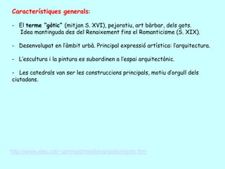 Característiques generals:

- El terme “gòtic” (mitjan S. XVI), pejoratiu, art bàrbar, dels gots.
  Idea mantinguda des del Renaixement fins el Romanticisme (S. XIX).

- Desenvolupat en l’àmbit urbà. Principal expressió artística: l’arquitectura.

- L’escultura i la pintura es subordinen a l’espai arquitectònic.

- Les catedrals van ser les construccions principals, motiu d’orgull dels
ciutadans.




http://www.xtec.cat/~jarrimad/medieval/gotico/gotic.htm
 