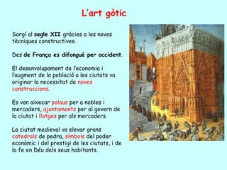 L’art gòtic

Sorgí al segle XII gràcies a les noves
tècniques constructives.

Des de França es difongué per occident.

El desenvolupament de l’economia i
l’augment de la població a les ciutats va
originar la necessitat de noves
construccions.

Es van aixecar palaus per a nobles i
mercaders, ajuntaments per al govern de
la ciutat i llotges per als mercaders.

La ciutat medieval va elevar grans
catedrals de pedra, símbols del poder
econòmic i del prestigi de les ciutats, i de
la fe en Déu dels seus habitants.
 
