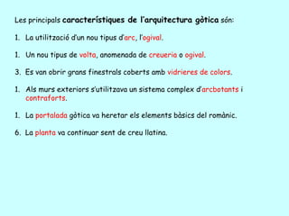 Les principals característiques de l’arquitectura gòtica són:

1. La utilització d’un nou tipus d’arc, l’ogival.

1. Un nou tipus de volta, anomenada de creueria o ogival.

3. Es van obrir grans finestrals coberts amb vidrieres de colors.

1. Als murs exteriors s’utilitzava un sistema complex d’arcbotants i
   contraforts.

1. La portalada gòtica va heretar els elements bàsics del romànic.

6. La planta va continuar sent de creu llatina.
 