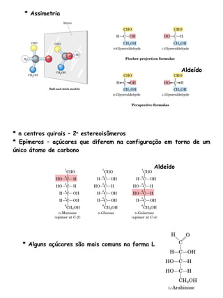 * Assimetria * n centros quirais – 2 n  estereoisômeros * Epímeros – açúcares que diferem na configuração em torno de um único átomo de carbono * Alguns açúcares são mais comuns na forma L Aldeído Aldeído 