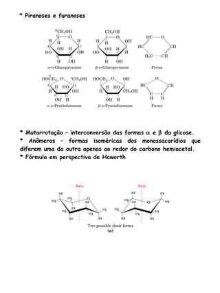 * Piranoses e furanoses * Mutarrotação – interconversão das formas    e    da glicose. * Anômeros – formas isoméricas dos monossacarídios que diferem uma da outra apenas ao redor do carbono hemiacetal. * Fórmula em perspectiva de Haworth 