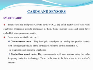 CARDS AND SENSORS
SMART CARDS
Smart cards (or Integrated Circuits cards or ICC) are small pocket-sized cards with
electronic processing circuits embedded in them. Some memory cards and some have
embedded microprocessor circuits.
Smart cards are divide into two:
 Contact smart cards : They have gold coated pins on the chip that provide contact
with the electrical circuits of the card reader when the card is inserted in it.
Eg telephone cards in public telephones.
 Contact-less smart cards: They communicate with card readers using the radio
frequency induction technology. These cards have to be held close to the reader’s
antenna.
 