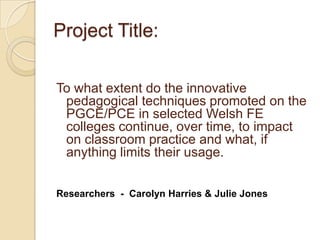 Project Title: To what extent do the innovative pedagogical techniques promoted on the  PGCE/PCE in selected Welsh FE colleges continue, over time, to impact on classroom practice and what, if anything limits their usage. Researchers  -  Carolyn Harries & Julie Jones  